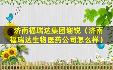 济南福瑞达集团谢锐（济南福瑞达生物医药公司怎么样）