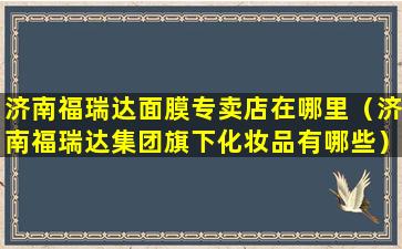 济南福瑞达面膜专卖店在哪里（济南福瑞达集团旗下化妆品有哪些）