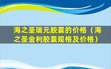 海之圣瑞元胶囊的价格（海之圣金利胶囊规格及价格）