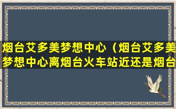 烟台艾多美梦想中心（烟台艾多美梦想中心离烟台火车站近还是烟台西站近）