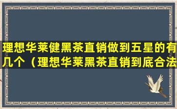 理想华莱健黑茶直销做到五星的有几个（理想华莱黑茶直销到底合法吗央视）