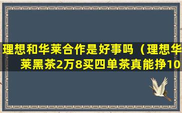 理想和华莱合作是好事吗（理想华莱黑茶2万8买四单茶真能挣10万吗）