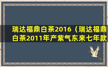 瑞达福鼎白茶2016（瑞达福鼎白茶2011年产紫气东来七年款多少钱）