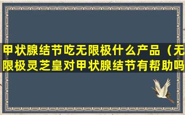 甲状腺结节吃无限极什么产品（无限极灵芝皇对甲状腺结节有帮助吗）