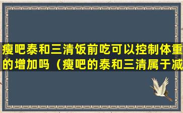 瘦吧泰和三清饭前吃可以控制体重的增加吗（瘦吧的泰和三清属于减肥药吗）