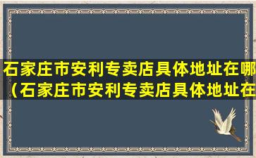 石家庄市安利专卖店具体地址在哪（石家庄市安利专卖店具体地址在哪里）