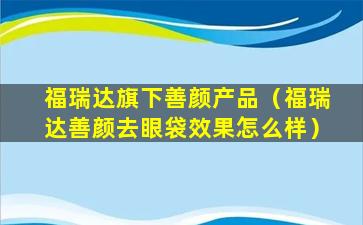 福瑞达旗下善颜产品（福瑞达善颜去眼袋效果怎么样）