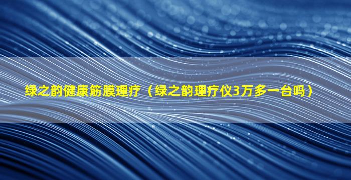 绿之韵健康筋膜理疗（绿之韵理疗仪3万多一台吗）