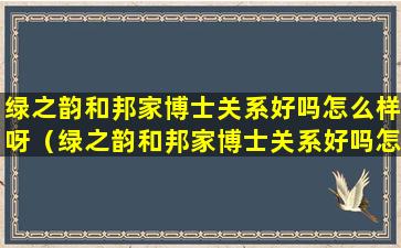 绿之韵和邦家博士关系好吗怎么样呀（绿之韵和邦家博士关系好吗怎么样呀知乎）