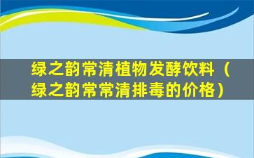 绿之韵常清植物发酵饮料（绿之韵常常清排毒的价格）