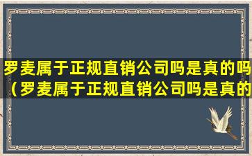 罗麦属于正规直销公司吗是真的吗（罗麦属于正规直销公司吗是真的吗还是假的）