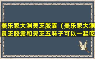 美乐家大渊灵芝胶囊（美乐家大渊灵芝胶囊和灵芝五味子可以一起吃吗）