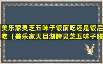 美乐家灵芝五味子饭前吃还是饭后吃（美乐家天目湖牌灵芝五味子胶囊怎么服用）