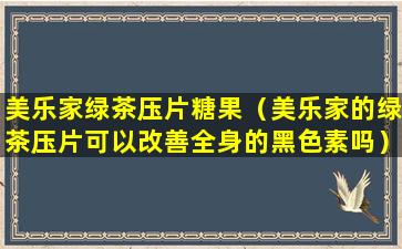 美乐家绿茶压片糖果（美乐家的绿茶压片可以改善全身的黑色素吗）