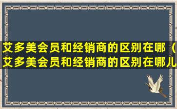 艾多美会员和经销商的区别在哪（艾多美会员和经销商的区别在哪儿）