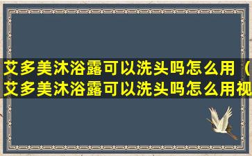 艾多美沐浴露可以洗头吗怎么用（艾多美沐浴露可以洗头吗怎么用视频）