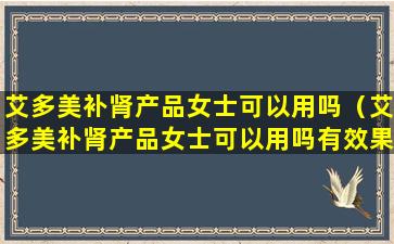 艾多美补肾产品女士可以用吗（艾多美补肾产品女士可以用吗有效果吗）