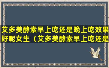 艾多美酵素早上吃还是晚上吃效果好呢女生（艾多美酵素早上吃还是晚上吃效果好呢女生能吃吗）