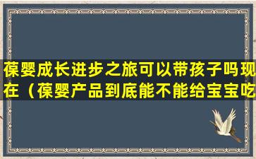 葆婴成长进步之旅可以带孩子吗现在（葆婴产品到底能不能给宝宝吃）