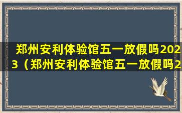 郑州安利体验馆五一放假吗2023（郑州安利体验馆五一放假吗2023年8月）