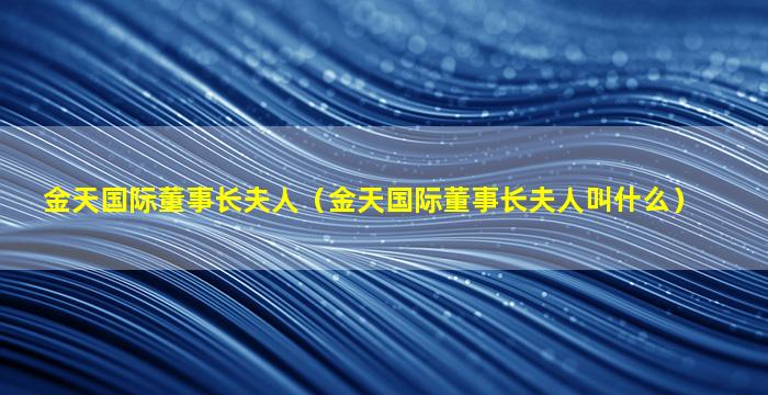 金天国际董事长夫人（金天国际董事长夫人叫什么）