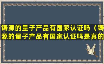 铸源的量子产品有国家认证吗（铸源的量子产品有国家认证吗是真的吗）