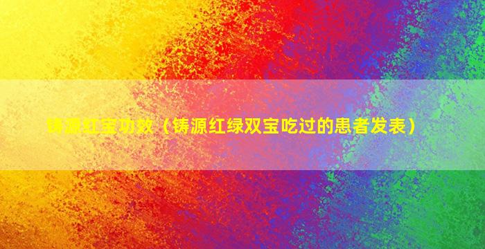 铸源红宝功效（铸源红绿双宝吃过的患者发表）