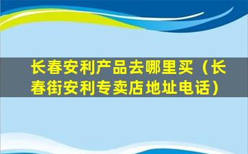 长春安利产品去哪里买（长春街安利专卖店地址电话）