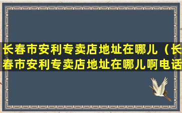 长春市安利专卖店地址在哪儿（长春市安利专卖店地址在哪儿啊电话）