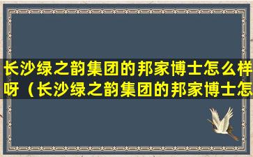 长沙绿之韵集团的邦家博士怎么样呀（长沙绿之韵集团的邦家博士怎么样呀知乎）