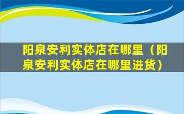 阳泉安利实体店在哪里（阳泉安利实体店在哪里进货）