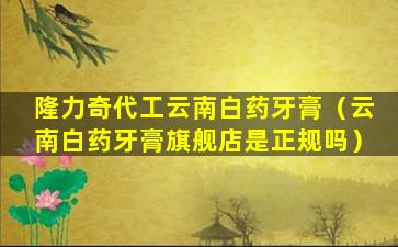 隆力奇代工云南白药牙膏（云南白药牙膏旗舰店是正规吗）