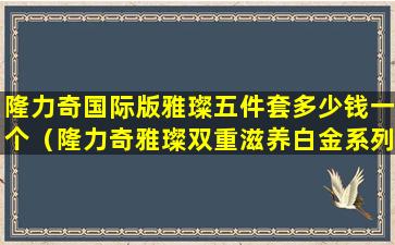 隆力奇国际版雅璨五件套多少钱一个（隆力奇雅璨双重滋养白金系列价格）