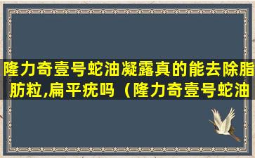 隆力奇壹号蛇油凝露真的能去除脂肪粒,扁平疣吗（隆力奇壹号蛇油凝露真的能去除脂肪粒,扁平疣吗）