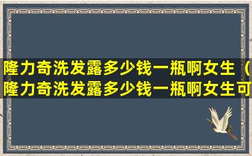 隆力奇洗发露多少钱一瓶啊女生（隆力奇洗发露多少钱一瓶啊女生可以用）