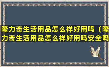 隆力奇生活用品怎么样好用吗（隆力奇生活用品怎么样好用吗安全吗）