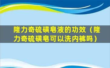 隆力奇硫磺皂液的功效（隆力奇硫磺皂可以洗内裤吗）