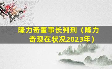 隆力奇董事长判刑（隆力奇现在状况2023年）