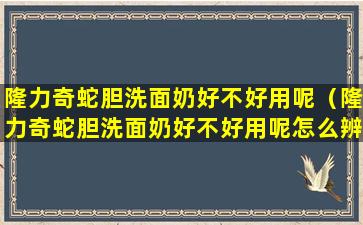 隆力奇蛇胆洗面奶好不好用呢（隆力奇蛇胆洗面奶好不好用呢怎么辨别）