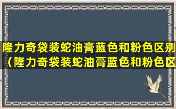 隆力奇袋装蛇油膏蓝色和粉色区别（隆力奇袋装蛇油膏蓝色和粉色区别大吗）