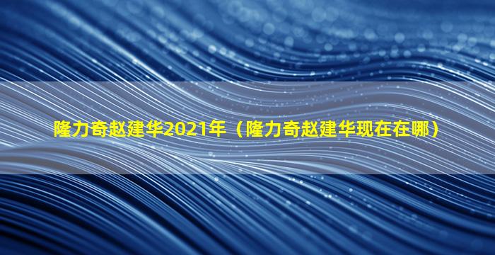 隆力奇赵建华2021年（隆力奇赵建华现在在哪）