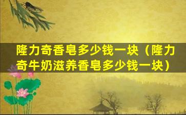 隆力奇香皂多少钱一块（隆力奇牛奶滋养香皂多少钱一块）