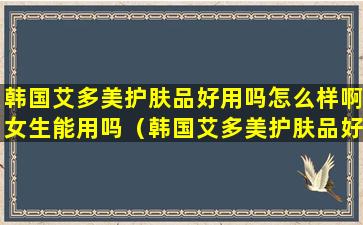 韩国艾多美护肤品好用吗怎么样啊女生能用吗（韩国艾多美护肤品好用吗怎么样啊女生能用吗视频）